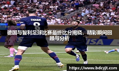 德国与智利足球比赛最终比分揭晓，精彩瞬间回顾与分析